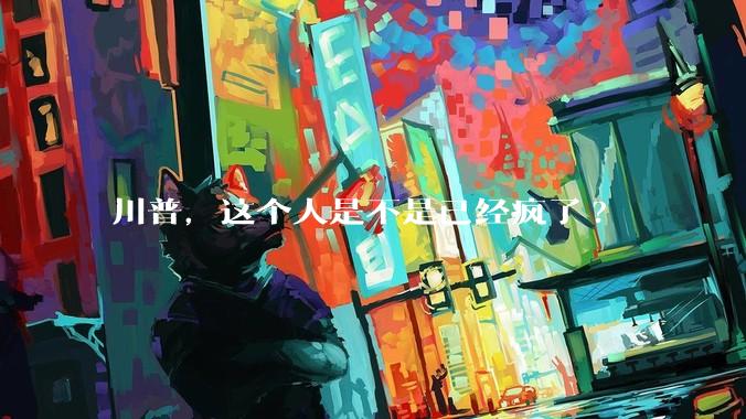 川普，这个人是不是已经疯了?